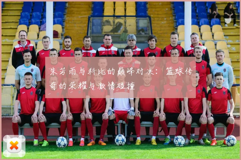 朱芳雨与科比的巅峰对决：篮球传奇的荣耀与激情碰撞